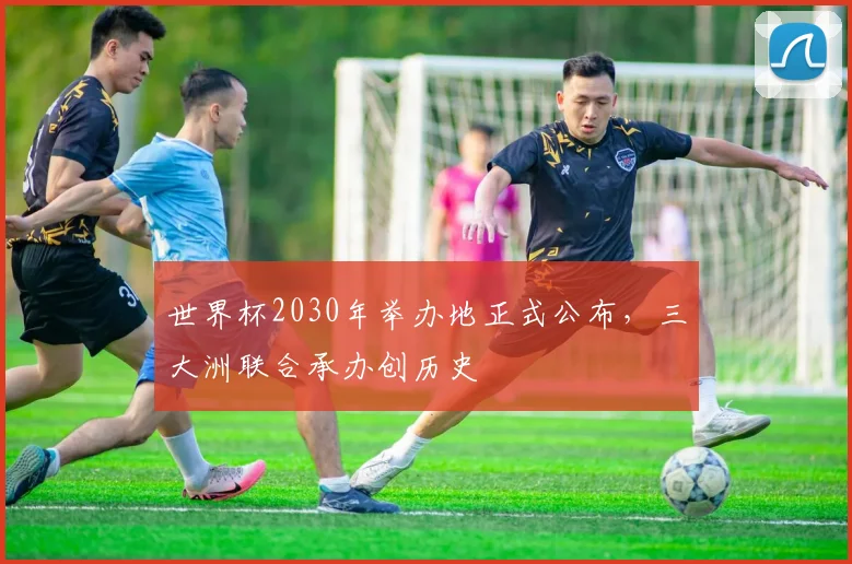 世界杯2030年举办地正式公布,三大洲联合承办创历史
