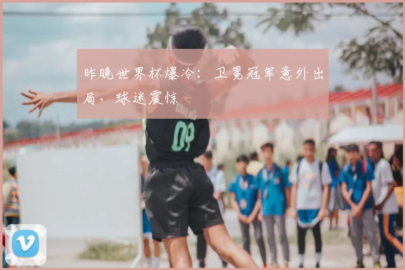 昨晚世界杯爆冷：卫冕冠军意外出局，球迷震惊