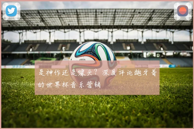 是神作还是噱头？深度评论龅牙哥的世界杯音乐营销