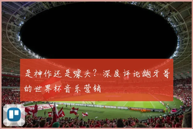 是神作还是噱头？深度评论龅牙哥的世界杯音乐营销