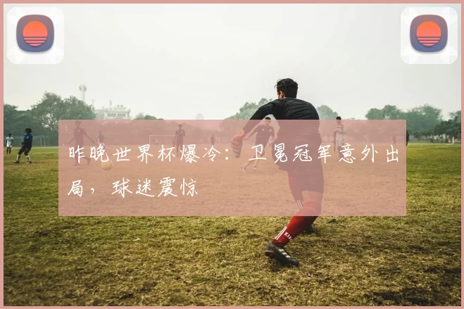 昨晚世界杯爆冷：卫冕冠军意外出局，球迷震惊