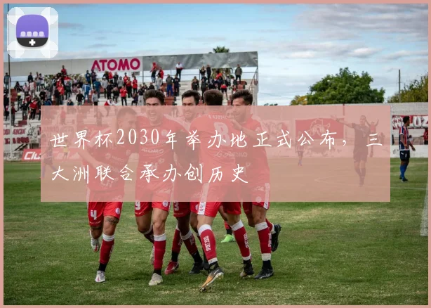 世界杯2030年举办地正式公布,三大洲联合承办创历史