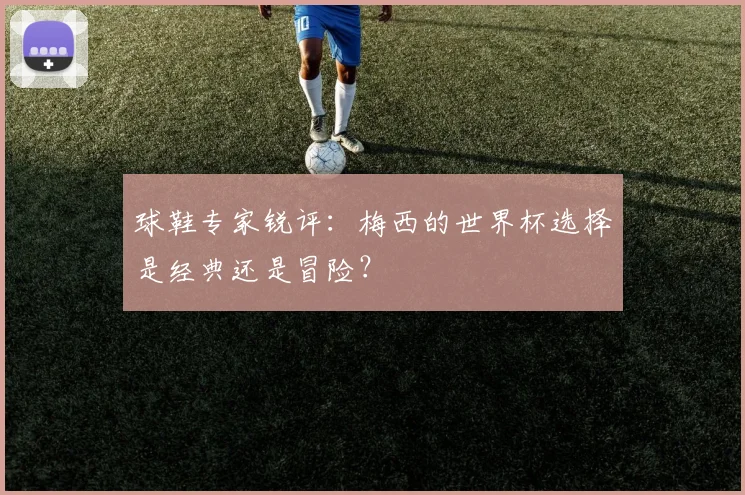 球鞋专家锐评：梅西的世界杯选择是经典还是冒险？