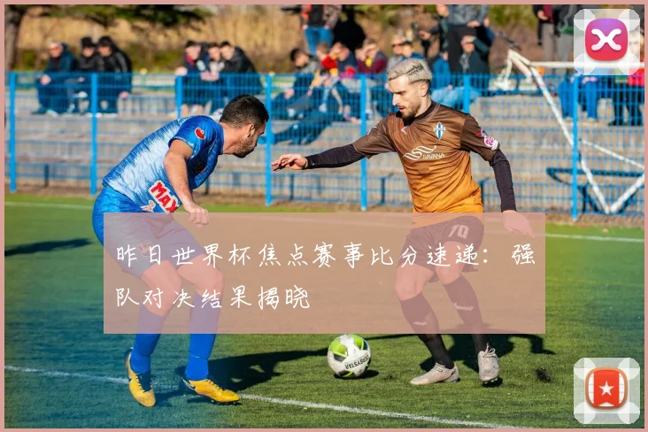 昨日世界杯焦点赛事比分速递：强队对决结果揭晓
