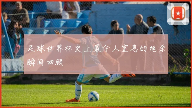 足球世界杯史上最令人窒息的绝杀瞬间回顾